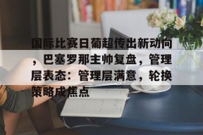 金年会官网首页-国际比赛日葡超传出新动向，巴塞罗那主帅复盘，管理层表态：管理层满意，轮换策略成焦点