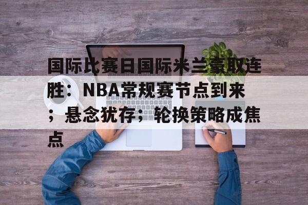 国际比赛日国际米兰豪取连胜:NBA常规赛节点到来;悬念犹存;轮换策略成焦点 国际比赛日国际米兰豪取连胜:NBA常规赛节点到来;悬念犹存;轮换策略成焦点